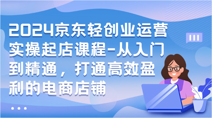 2024京东商城轻创业经营实际操作出单课程内容-实用教程，连通高效率获利的电商店铺